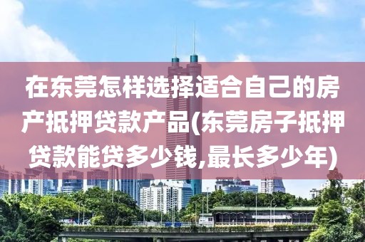 在东莞怎样选择适合自己的房产抵押贷款产品(东莞房子抵押贷款能贷多少钱,最长多少年)