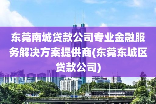 东莞南城贷款公司专业金融服务解决方案提供商(东莞东城区贷款公司)