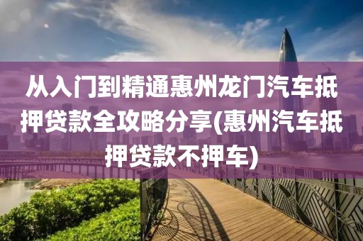 从入门到精通惠州龙门汽车抵押贷款全攻略分享(惠州汽车抵押贷款不押车)