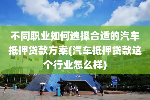 不同职业如何选择合适的汽车抵押贷款方案(汽车抵押贷款这个行业怎么样)