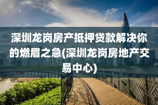 深圳龙岗房产抵押贷款解决你的燃眉之急(深圳龙岗房地产交易中心)