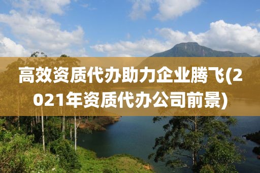 高效资质代办助力企业腾飞(2021年资质代办公司前景)