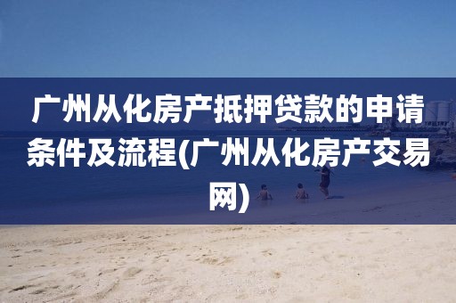 广州从化房产抵押贷款的申请条件及流程(广州从化房产交易网)