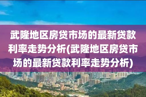 武隆地区房贷市场的最新贷款利率走势分析(武隆地区房贷市场的最新贷款利率走势分析)