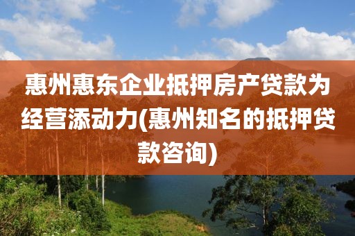 惠州惠东企业抵押房产贷款为经营添动力(惠州知名的抵押贷款咨询)