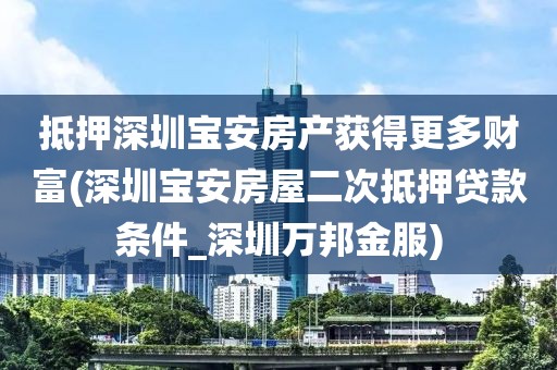 抵押深圳宝安房产获得更多财富(深圳宝安房屋二次抵押贷款条件_深圳万邦金服)