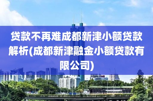 贷款不再难成都新津小额贷款解析(成都新津融金小额贷款有限公司)