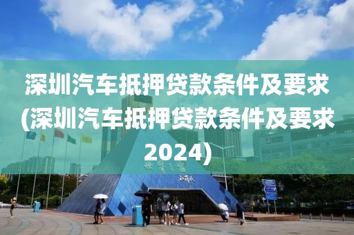 深圳汽车抵押贷款条件及要求(深圳汽车抵押贷款条件及要求2024)