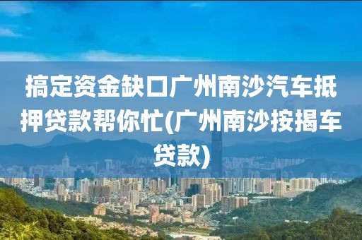 搞定资金缺口广州南沙汽车抵押贷款帮你忙(广州南沙按揭车贷款)