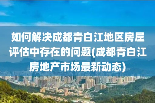 如何解决成都青白江地区房屋评估中存在的问题(成都青白江房地产市场最新动态)