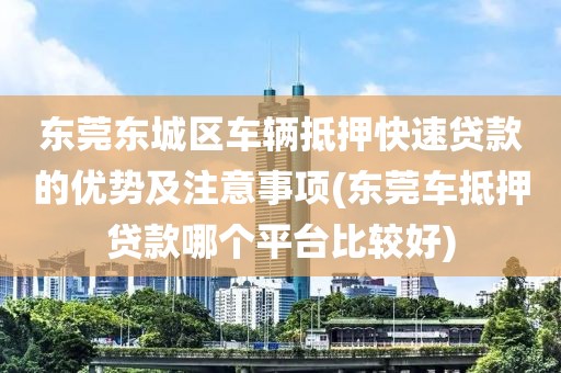 东莞东城区车辆抵押快速贷款的优势及注意事项(东莞车抵押贷款哪个平台比较好)