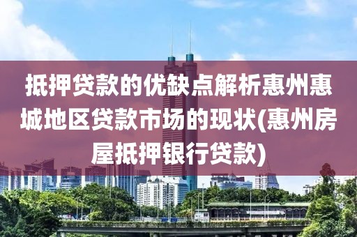 抵押贷款的优缺点解析惠州惠城地区贷款市场的现状(惠州房屋抵押银行贷款)