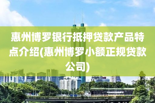 惠州博罗银行抵押贷款产品特点介绍(惠州博罗小额正规贷款公司)