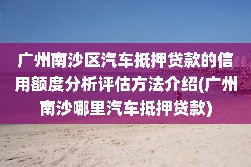 广州南沙区汽车抵押贷款的信用额度分析评估方法介绍(广州南沙哪里汽车抵押贷款)