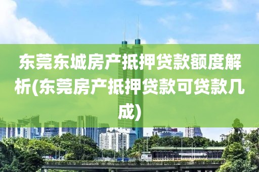 东莞东城房产抵押贷款额度解析(东莞房产抵押贷款可贷款几成)