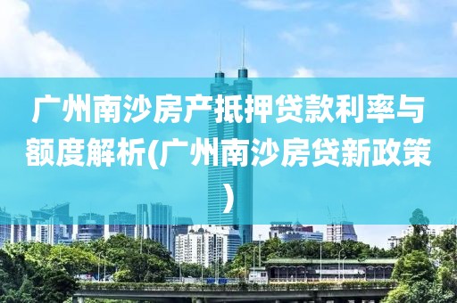 广州南沙房产抵押贷款利率与额度解析(广州南沙房贷新政策)