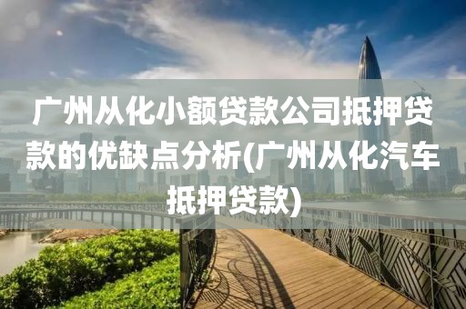 广州从化小额贷款公司抵押贷款的优缺点分析(广州从化汽车抵押贷款)