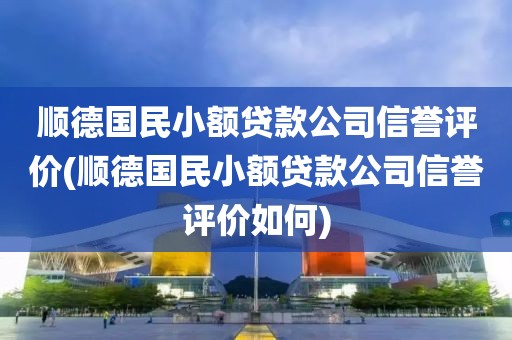 顺德国民小额贷款公司信誉评价(顺德国民小额贷款公司信誉评价如何)