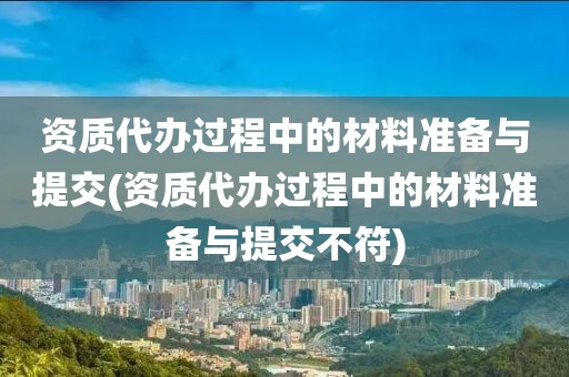 资质代办过程中的材料准备与提交(资质代办过程中的材料准备与提交不符)