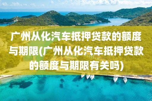 广州从化汽车抵押贷款的额度与期限(广州从化汽车抵押贷款的额度与期限有关吗)