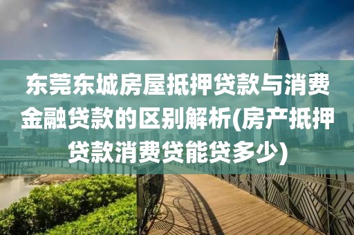 东莞东城房屋抵押贷款与消费金融贷款的区别解析(房产抵押贷款消费贷能贷多少)