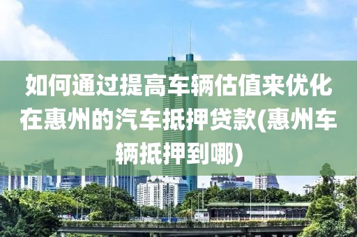 如何通过提高车辆估值来优化在惠州的汽车抵押贷款(惠州车辆抵押到哪)