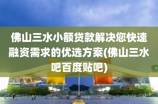 佛山三水小额贷款解决您快速融资需求的优选方案(佛山三水吧百度贴吧)