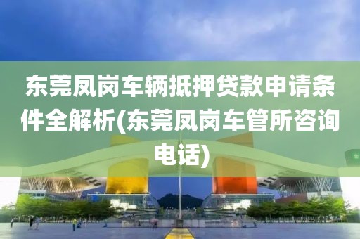 东莞凤岗车辆抵押贷款申请条件全解析(东莞凤岗车管所咨询电话)