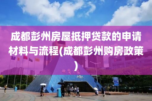 成都彭州房屋抵押贷款的申请材料与流程(成都彭州购房政策)