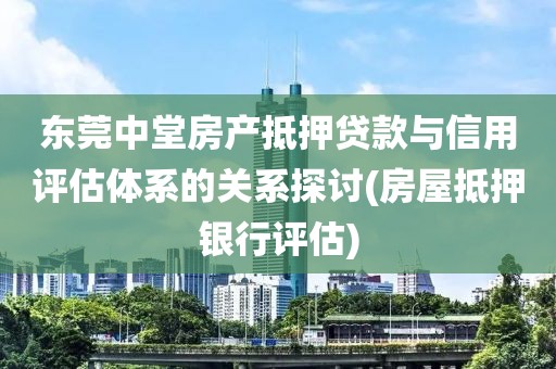 东莞中堂房产抵押贷款与信用评估体系的关系探讨(房屋抵押银行评估)