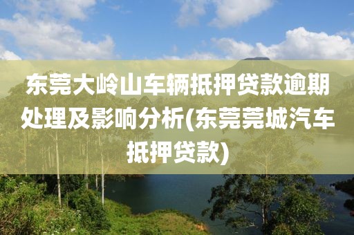 东莞大岭山车辆抵押贷款逾期处理及影响分析(东莞莞城汽车抵押贷款)