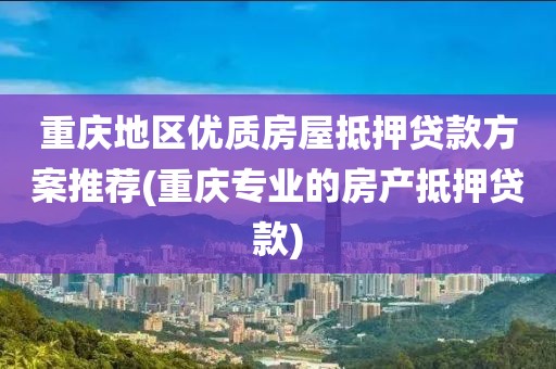 重庆地区优质房屋抵押贷款方案推荐(重庆专业的房产抵押贷款)