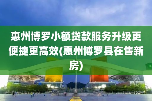 惠州博罗小额贷款服务升级更便捷更高效(惠州博罗县在售新房)