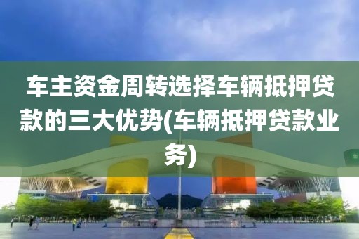 车主资金周转选择车辆抵押贷款的三大优势(车辆抵押贷款业务)