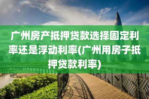 广州房产抵押贷款选择固定利率还是浮动利率(广州用房子抵押贷款利率)