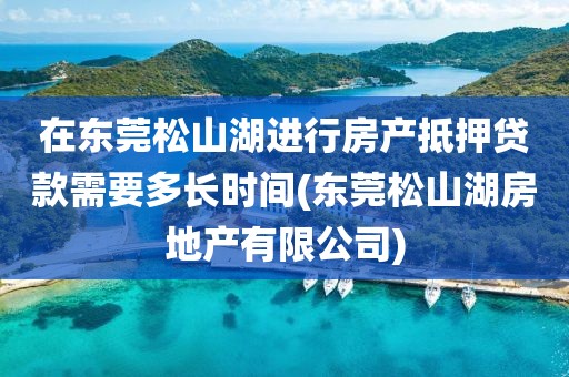 在东莞松山湖进行房产抵押贷款需要多长时间(东莞松山湖房地产有限公司)