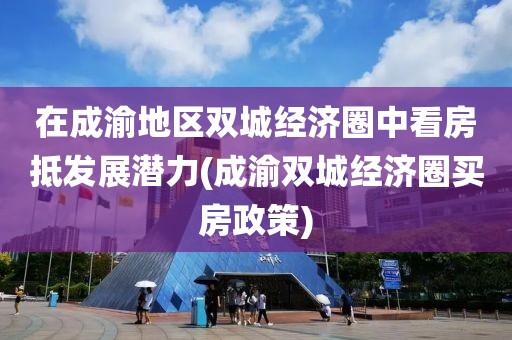 在成渝地区双城经济圈中看房抵发展潜力(成渝双城经济圈买房政策)