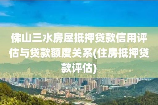 佛山三水房屋抵押贷款信用评估与贷款额度关系(住房抵押贷款评估)