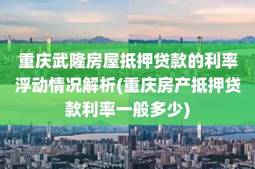 重庆武隆房屋抵押贷款的利率浮动情况解析(重庆房产抵押贷款利率一般多少)