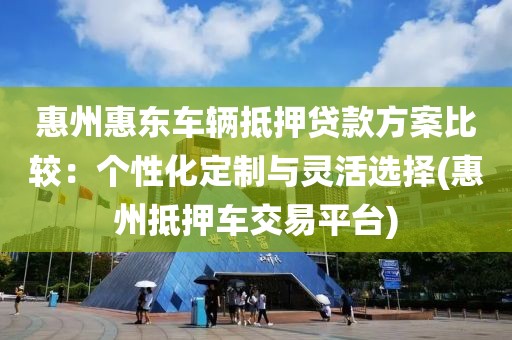 惠州惠东车辆抵押贷款方案比较：个性化定制与灵活选择(惠州抵押车交易平台)