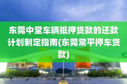 东莞中堂车辆抵押贷款的还款计划制定指南(东莞常平押车贷款)