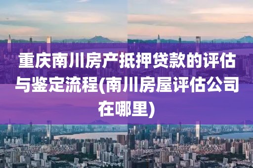 重庆南川房产抵押贷款的评估与鉴定流程(南川房屋评估公司在哪里)