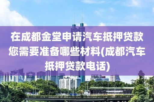 在成都金堂申请汽车抵押贷款您需要准备哪些材料(成都汽车抵押贷款电话)