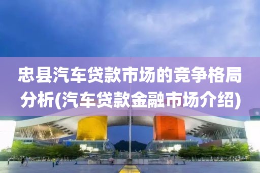 忠县汽车贷款市场的竞争格局分析(汽车贷款金融市场介绍)