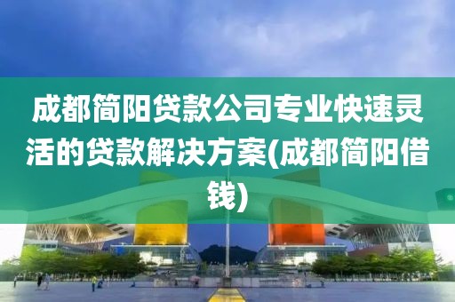 成都简阳贷款公司专业快速灵活的贷款解决方案(成都简阳借钱)