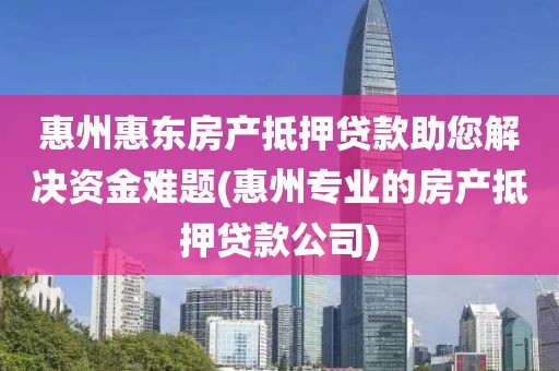 惠州惠东房产抵押贷款助您解决资金难题(惠州专业的房产抵押贷款公司)