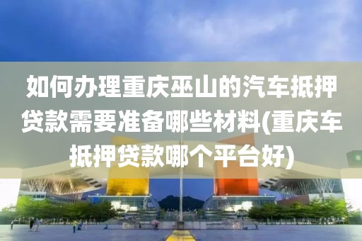 如何办理重庆巫山的汽车抵押贷款需要准备哪些材料(重庆车抵押贷款哪个平台好)