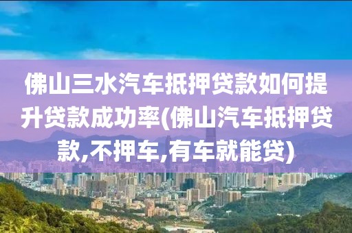 佛山三水汽车抵押贷款如何提升贷款成功率(佛山汽车抵押贷款,不押车,有车就能贷)