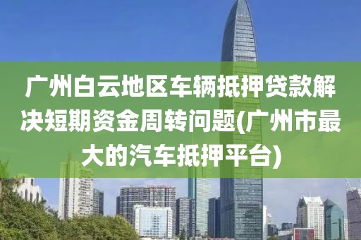 广州白云地区车辆抵押贷款解决短期资金周转问题(广州市最大的汽车抵押平台)