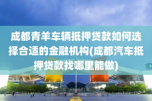 成都青羊车辆抵押贷款如何选择合适的金融机构(成都汽车抵押贷款找哪里能做)